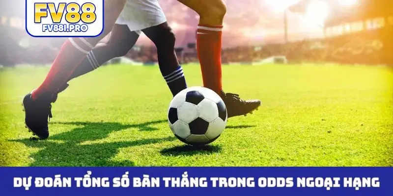 Dự đoán tổng số bàn thắng trong odds ngoại hạng